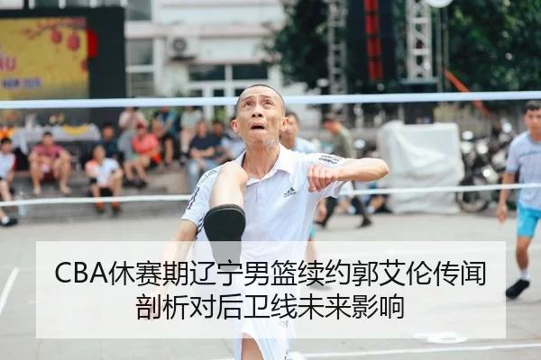 CBA休赛期辽宁男篮续约郭艾伦传闻剖析对后卫线未来影响